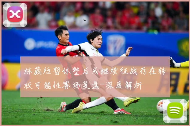 林葳短暂休整后或继续征战存在转校可能性赛场复盘-深度解析